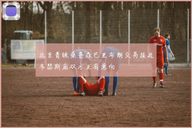 北京青睐桑普森巴里布朗交易接近韦瑟斯庞双方互有意向