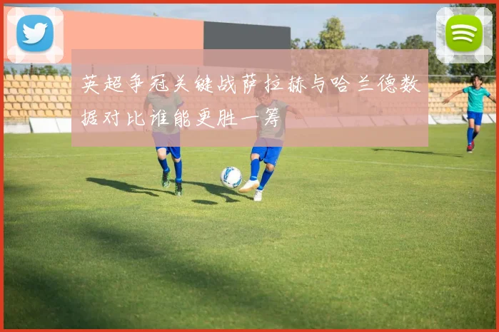 英超争冠关键战萨拉赫与哈兰德数据对比谁能更胜一筹