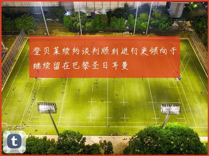 登贝莱续约谈判顺利进行更倾向于继续留在巴黎圣日耳曼